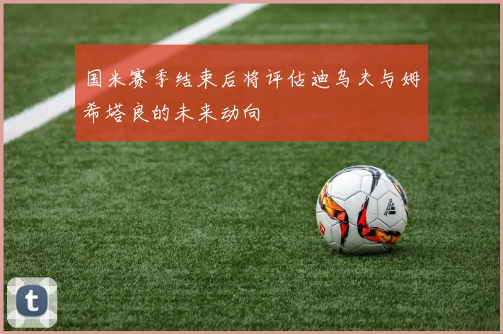 国米赛季结束后将评估迪乌夫与姆希塔良的未来动向