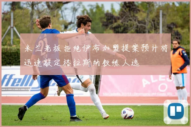 米兰老板拒绝伊布加盟提案预计将迅速敲定格拉斯纳教练人选