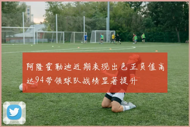 阿隆霍勒迪近期表现出色正负值高达94带领球队战绩显著提升