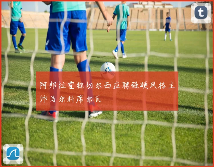 阿邦拉霍称切尔西应聘强硬风格主帅马尔科席尔瓦