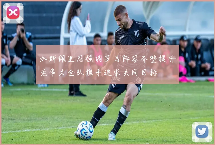 加斯佩里尼强调罗马阵容齐整提升竞争力全队携手追求共同目标