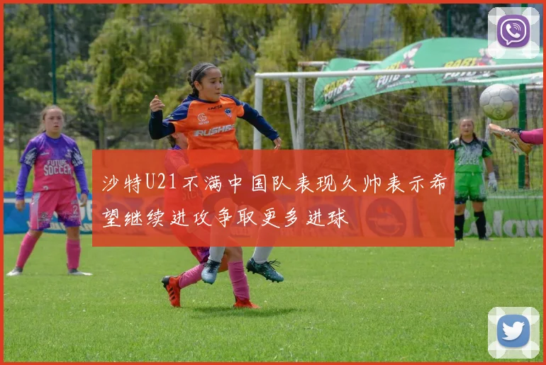 沙特U21不满中国队表现久帅表示希望继续进攻争取更多进球
