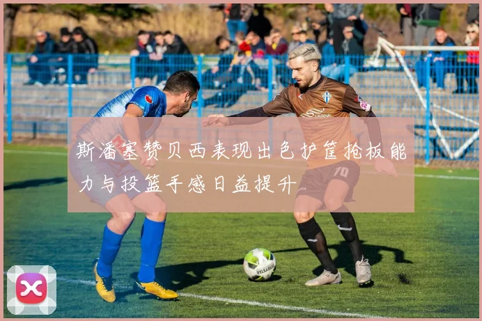 斯潘塞赞贝西表现出色护筐抢板能力与投篮手感日益提升