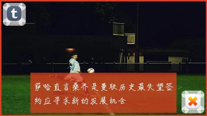 萨哈直言桑乔是曼联历史最失望签约应寻求新的发展机会