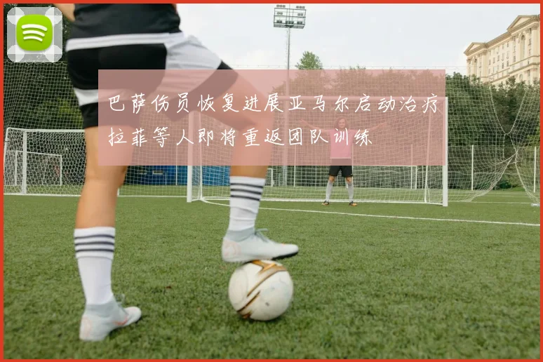 巴萨伤员恢复进展亚马尔启动治疗拉菲等人即将重返团队训练