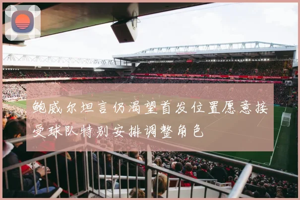 鲍威尔坦言仍渴望首发位置愿意接受球队特别安排调整角色
