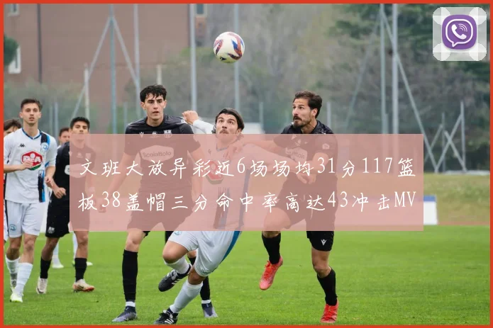 文班大放异彩近6场场均31分117篮板38盖帽三分命中率高达43冲击MVP荣誉