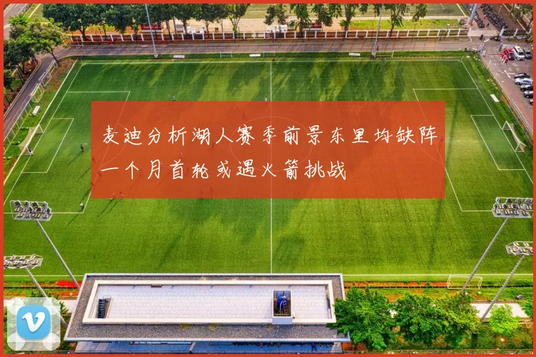 麦迪分析湖人赛季前景东里均缺阵一个月首轮或遇火箭挑战