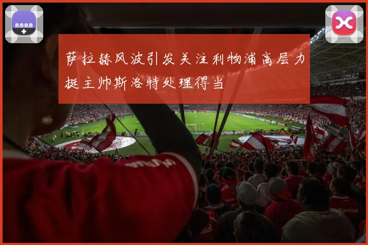 萨拉赫风波引发关注利物浦高层力挺主帅斯洛特处理得当