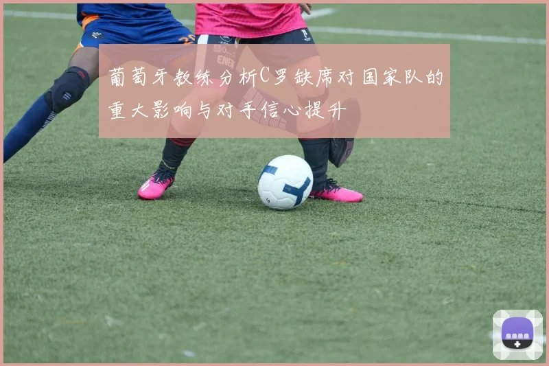 葡萄牙教练分析C罗缺席对国家队的重大影响与对手信心提升