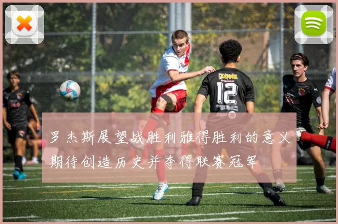 罗杰斯展望战胜利雅得胜利的意义期待创造历史并夺得联赛冠军