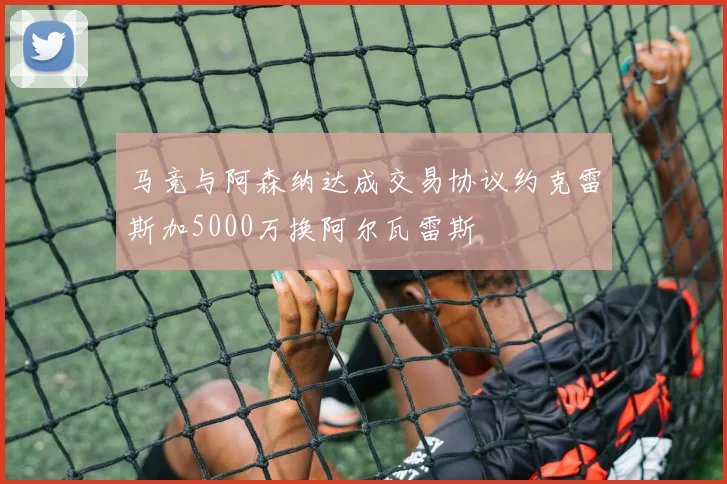 马竞与阿森纳达成交易协议约克雷斯加5000万换阿尔瓦雷斯