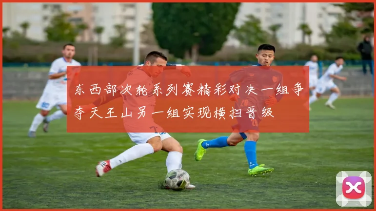 东西部次轮系列赛精彩对决一组争夺天王山另一组实现横扫晋级